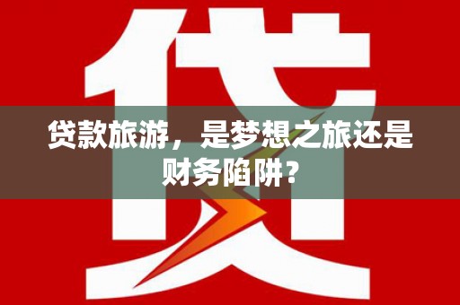 沁阳贷款旅游，是梦想之旅还是财务陷阱？