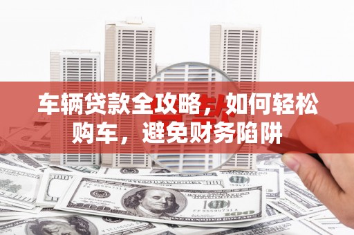 大村车辆贷款全攻略，如何轻松购车，避免财务陷阱